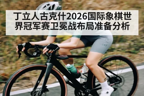丁立人古克什2026国际象棋世界冠军赛卫冕战布局准备分析